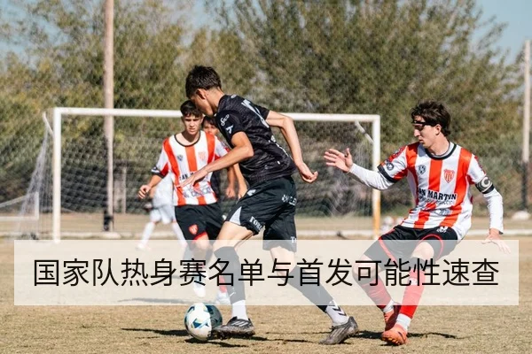国家队热身赛名单与首发可能性速查