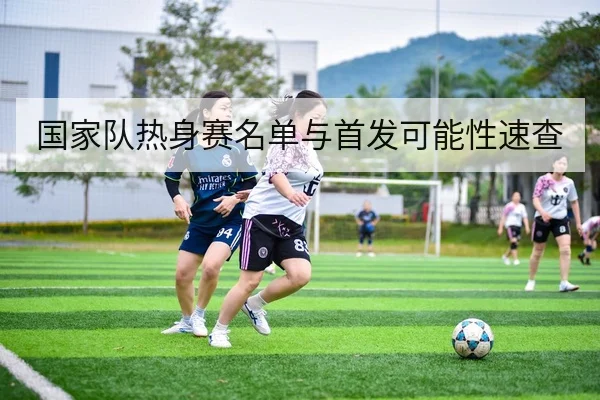 国家队热身赛名单与首发可能性速查